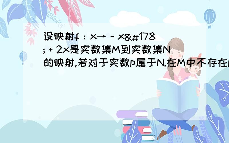 设映射f﹕x→﹣x²﹢2x是实数集M到实数集N的映射,若对于实数p属于N,在M中不存在p的原像试确定p的取值范围