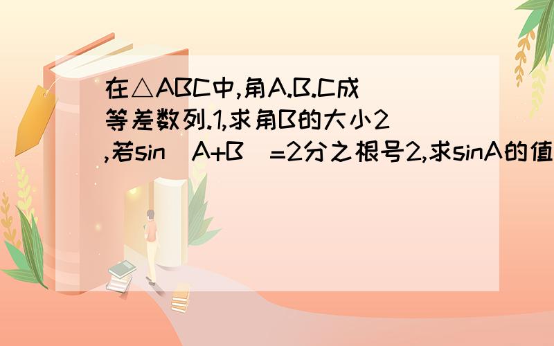 在△ABC中,角A.B.C成等差数列.1,求角B的大小2,若sin(A+B)=2分之根号2,求sinA的值文字说明,可以提供图片