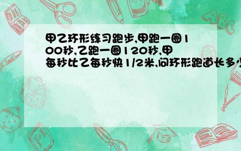 甲乙环形练习跑步,甲跑一圈100秒,乙跑一圈120秒,甲每秒比乙每秒快1/2米,问环形跑道长多少米