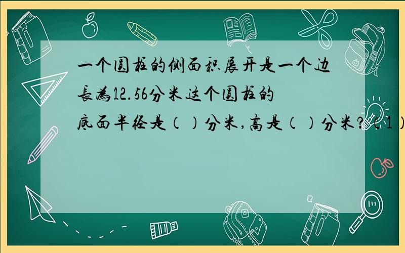 一个圆柱的侧面积展开是一个边长为12.56分米这个圆柱的底面半径是（）分米,高是（）分米?（1）圆柱的体积是六分之五立方米,与他等底等高的圆锥体积是（）,如果圆锥的高是二分之一米圆