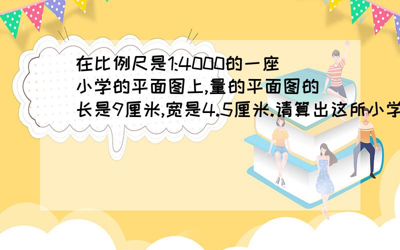 在比例尺是1:4000的一座小学的平面图上,量的平面图的长是9厘米,宽是4.5厘米.请算出这所小学的实际占地面积是多少平方米?教学楼的占地面积是6000立方米,是这所学校占地面积的百分之几?（