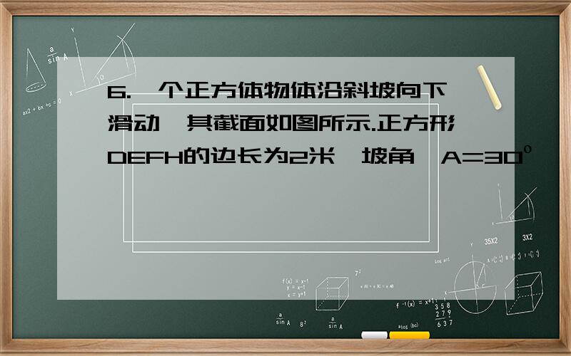 6.一个正方体物体沿斜坡向下滑动,其截面如图所示.正方形DEFH的边长为2米,坡角∠A=30º,∠B=90º,∠C=6米.当正方形DEFH运动到某个位置,DC∧2=AE∧2＋BC∧2,此时AE为多少米?