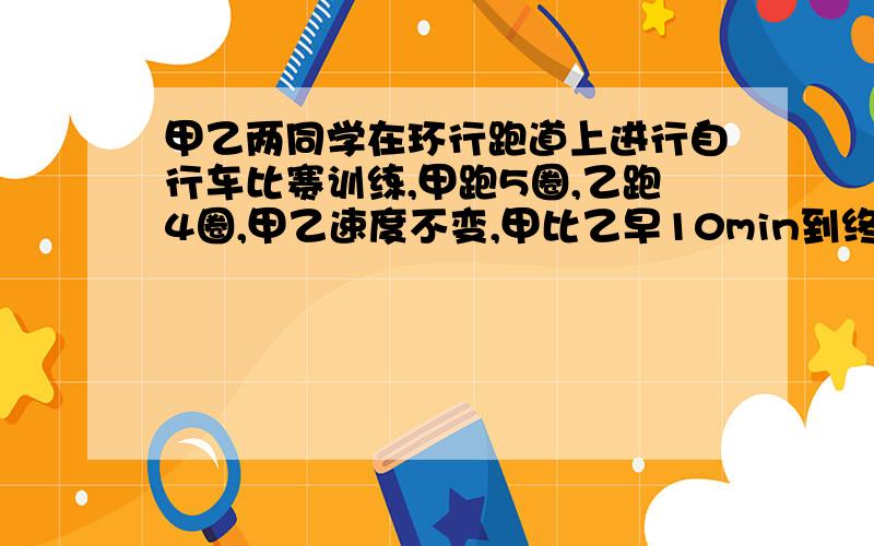 甲乙两同学在环行跑道上进行自行车比赛训练,甲跑5圈,乙跑4圈,甲乙速度不变,甲比乙早10min到终点.问甲乙各用了多少时间到终点?