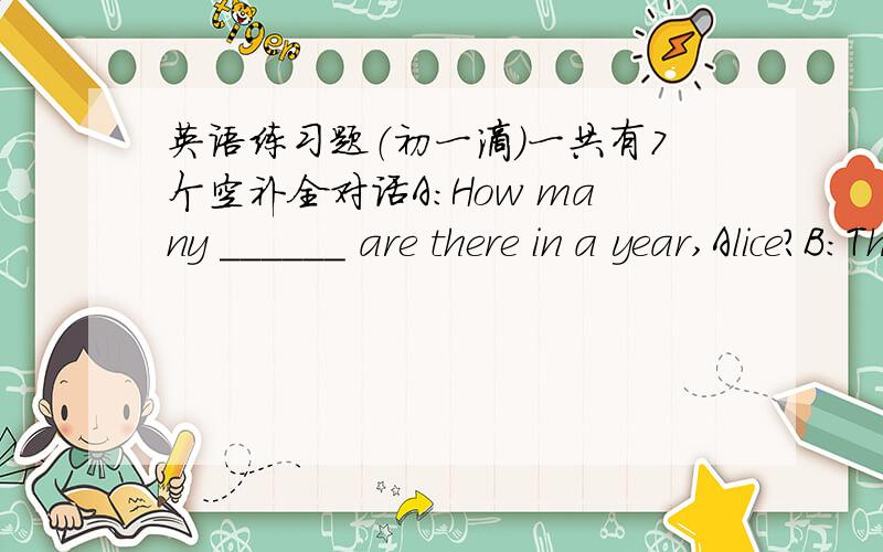 英语练习题（初一滴）一共有7个空补全对话A:How many ______ are there in a year,Alice?B:There are ______ months.A:Which ______ do you like best?B:______ June best.A:Why?B:Because Children's ______ comes this moth and my _____ is also