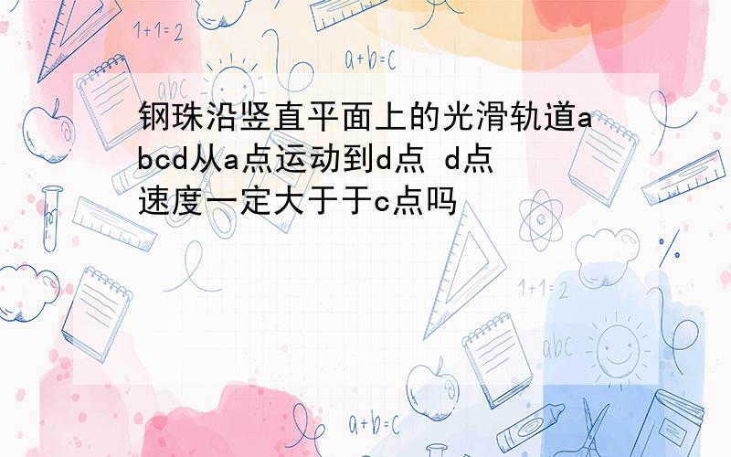 钢珠沿竖直平面上的光滑轨道abcd从a点运动到d点 d点速度一定大于于c点吗