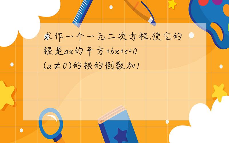 求作一个一元二次方程,使它的根是ax的平方+bx+c=0(a≠0)的根的倒数加1