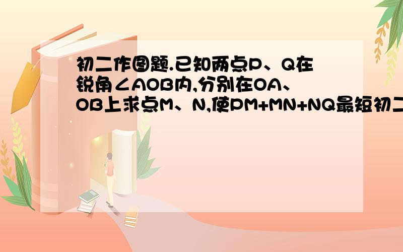 初二作图题.已知两点P、Q在锐角∠AOB内,分别在OA、OB上求点M、N,使PM+MN+NQ最短初二作图题.已知两点P、Q在锐角∠AOB内,分别在OA、OB上求点M、N,使PM+MN+NQ最短.请用图片作答.