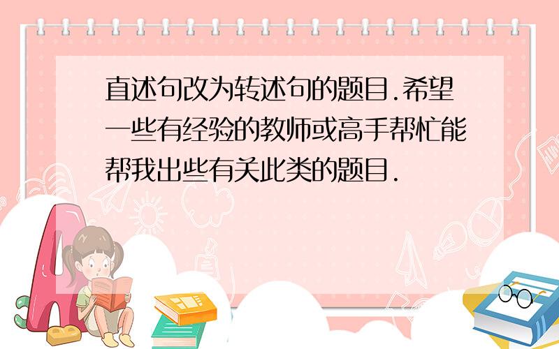 直述句改为转述句的题目.希望一些有经验的教师或高手帮忙能帮我出些有关此类的题目.