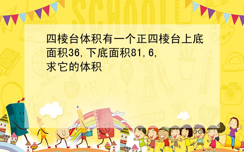 四棱台体积有一个正四棱台上底面积36,下底面积81,6,求它的体积