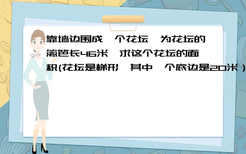 靠墙边围成一个花坛,为花坛的篱笆长46米,求这个花坛的面积(花坛是梯形,其中一个底边是20米）用公式.