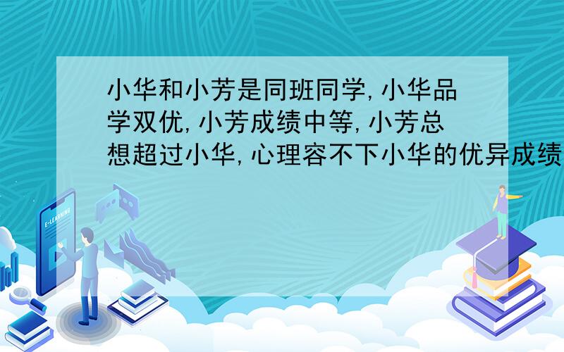 小华和小芳是同班同学,小华品学双优,小芳成绩中等,小芳总想超过小华,心理容不下小华的优异成绩和良好表现,于是经常背后说小华成绩不真实,靠老师照顾等,有时还故意影响小华学习.