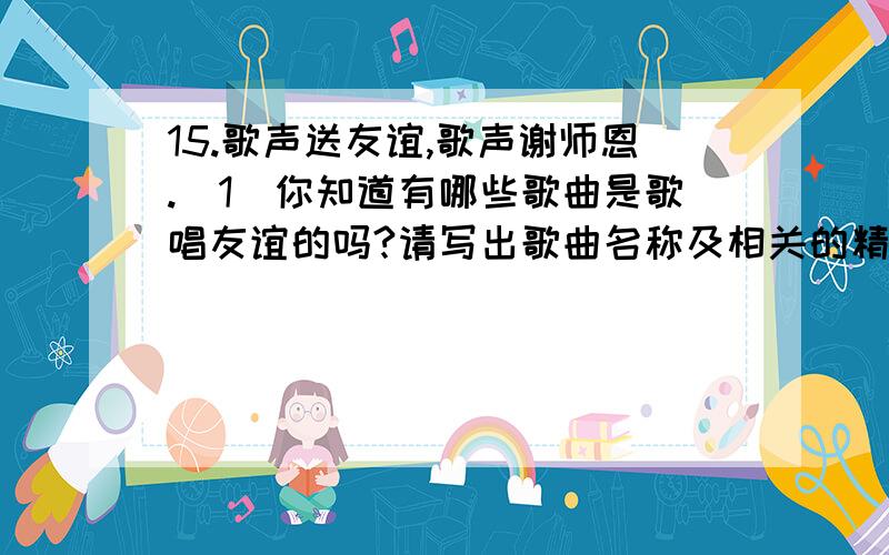 15.歌声送友谊,歌声谢师恩.（1）你知道有哪些歌曲是歌唱友谊的吗?请写出歌曲名称及相关的精华词句.（2）你知道有哪些歌曲是歌颂师恩的吗?请写出歌曲名称及相关的精华词句.