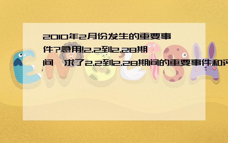 2010年2月份发生的重要事件?急用!2.2到2.28期间,求了2.2到2.28期间的重要事件和评价。急用，求了!