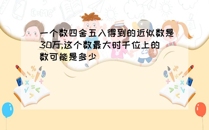 一个数四舍五入得到的近似数是30万,这个数最大时千位上的数可能是多少