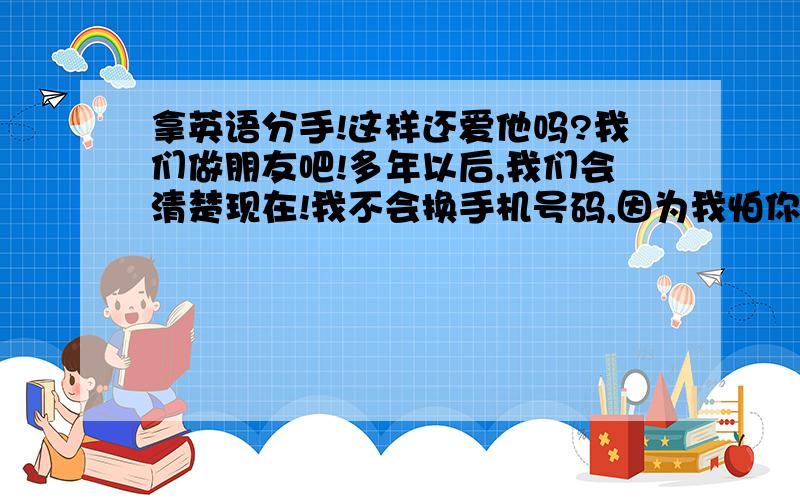 拿英语分手!这样还爱他吗?我们做朋友吧!多年以后,我们会清楚现在!我不会换手机号码,因为我怕你找不到我.如果有一天,你需要见我,你就打往常的这个电话!祝你幸福!(顺便问一句,这样看的出