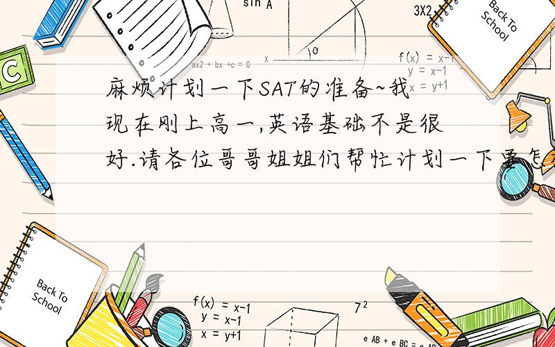 麻烦计划一下SAT的准备~我现在刚上高一,英语基础不是很好.请各位哥哥姐姐们帮忙计划一下要怎样准备能获得高分如果要背SAT考试的单词的话,那些书比较好呢?Thank you very much!