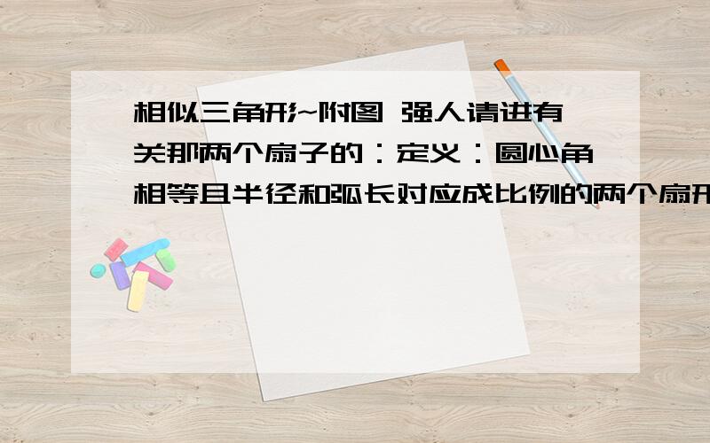 相似三角形~附图 强人请进有关那两个扇子的：定义：圆心角相等且半径和弧长对应成比例的两个扇形叫做相似扇形相似扇形有以下性质：弧长比等于半径比,面积比等于半径比的平方1、有两