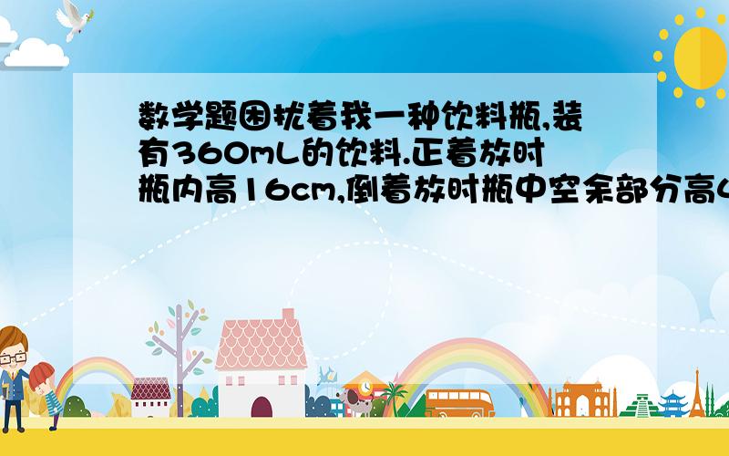 数学题困扰着我一种饮料瓶,装有360mL的饮料.正着放时瓶内高16cm,倒着放时瓶中空余部分高4cm,容积是多少?大哥大姐帮帮忙~为什么这个世界上这么不公平，学来又没用。