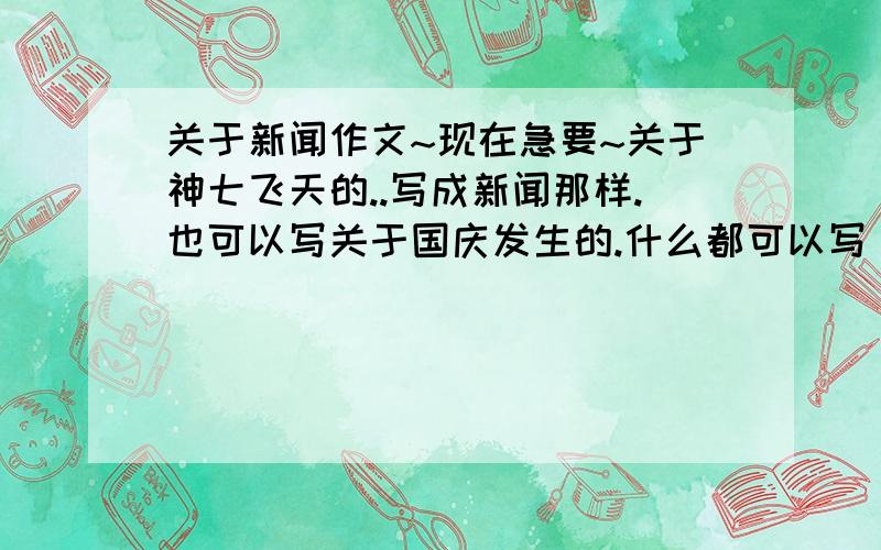 关于新闻作文~现在急要~关于神七飞天的..写成新闻那样.也可以写关于国庆发生的.什么都可以写 我明天要收.要好点的.还加一些我的感想..现在急要.