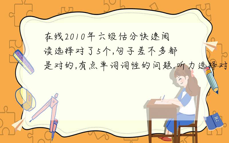 在线2010年六级估分快速阅读选择对了5个,句子差不多都是对的,有点单词词性的问题.听力选择对了8个,单词对了2个,句子零零散散有些单词对了.填句子的阅读单词词性有些不对,大致对的.阅读