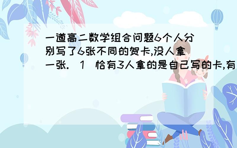 一道高二数学组合问题6个人分别写了6张不同的贺卡,没人拿一张.（1）恰有3人拿的是自己写的卡,有几种拿的方法?（2）至少有3人拿的是自己写的卡,有几种拿的方法?答案上第一问是 6C3*2=40