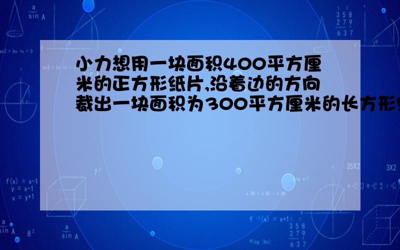 小力想用一块面积400平方厘米的正方形纸片,沿着边的方向裁出一块面积为300平方厘米的长方形纸片,使它的长为3比2,不知能否裁出来?