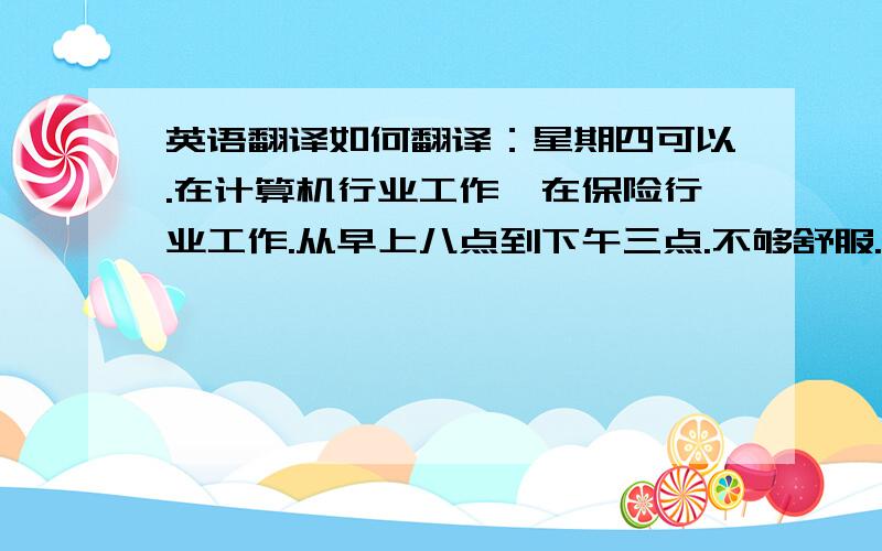 英语翻译如何翻译：星期四可以.在计算机行业工作,在保险行业工作.从早上八点到下午三点.不够舒服.不如伦敦那样令人兴奋.今天天气如何?乘地铁去你的办公室,在办公楼前,在超市对面,恐怕