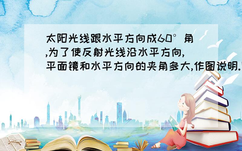 太阳光线跟水平方向成60°角,为了使反射光线沿水平方向,平面镜和水平方向的夹角多大,作图说明.图最好画出来,