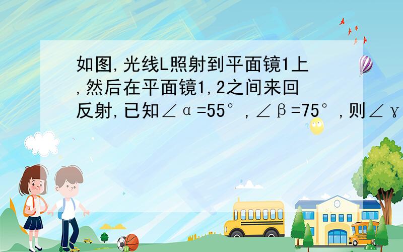 如图,光线L照射到平面镜1上,然后在平面镜1,2之间来回反射,已知∠α=55°,∠β=75°,则∠γ=