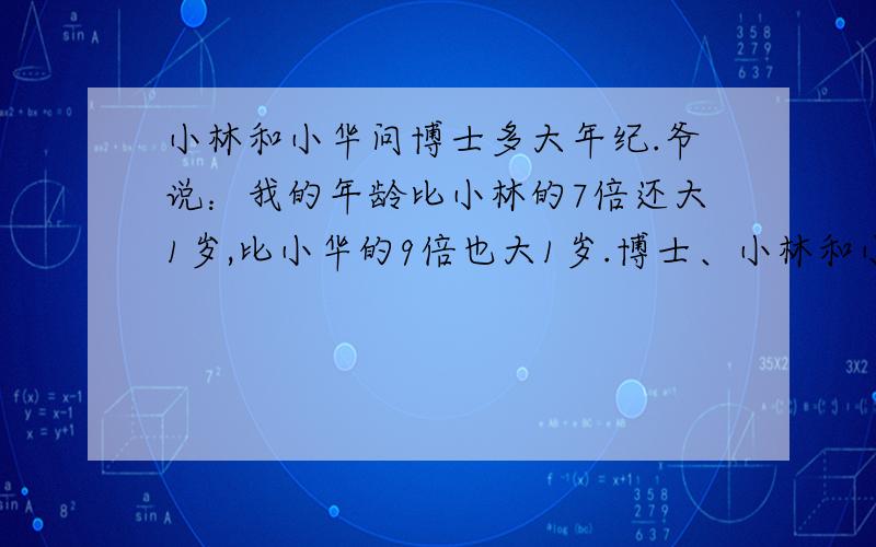 小林和小华问博士多大年纪.爷说：我的年龄比小林的7倍还大1岁,比小华的9倍也大1岁.博士、小林和小华的年龄各多少?