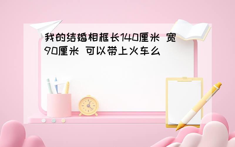 我的结婚相框长140厘米 宽90厘米 可以带上火车么