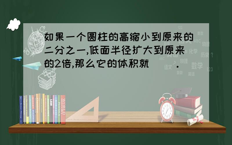 如果一个圆柱的高缩小到原来的二分之一,低面半径扩大到原来的2倍,那么它的体积就( ).