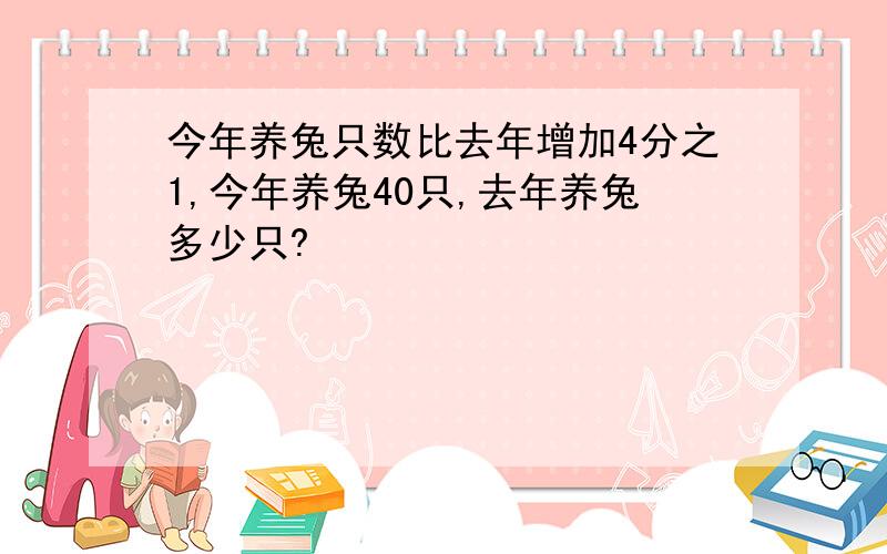 今年养兔只数比去年增加4分之1,今年养兔40只,去年养兔多少只?