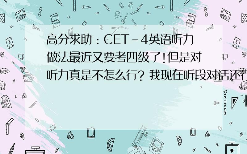 高分求助：CET-4英语听力做法最近又要考四级了!但是对听力真是不怎么行? 我现在听段对话还行,长对话就差了.若是听完文章在做题又不记得文章的内容了,若是边听边做的话又搞不清文章在