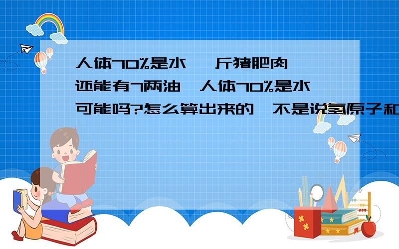 人体70%是水 一斤猪肥肉,还能有7两油,人体70%是水可能吗?怎么算出来的,不是说氢原子和氧原子吧?不敢相信