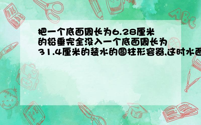 把一个底面周长为6.28厘米的铅垂完全没入一个底面周长为31.4厘米的装水的圆柱形容器,这时水面上升0.1厘米.求铅锤的高是多少分米?