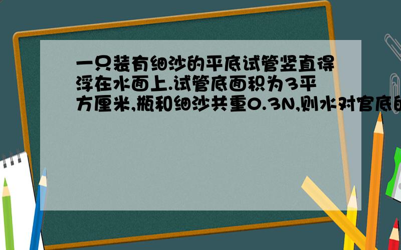 一只装有细沙的平底试管竖直得浮在水面上.试管底面积为3平方厘米,瓶和细沙共重0.3N,则水对官底的压强为多管没入水中的深度为多少厘米?(g取10N/kg).第一问不是应该用p=肉gh么?什么时用p=F/s?