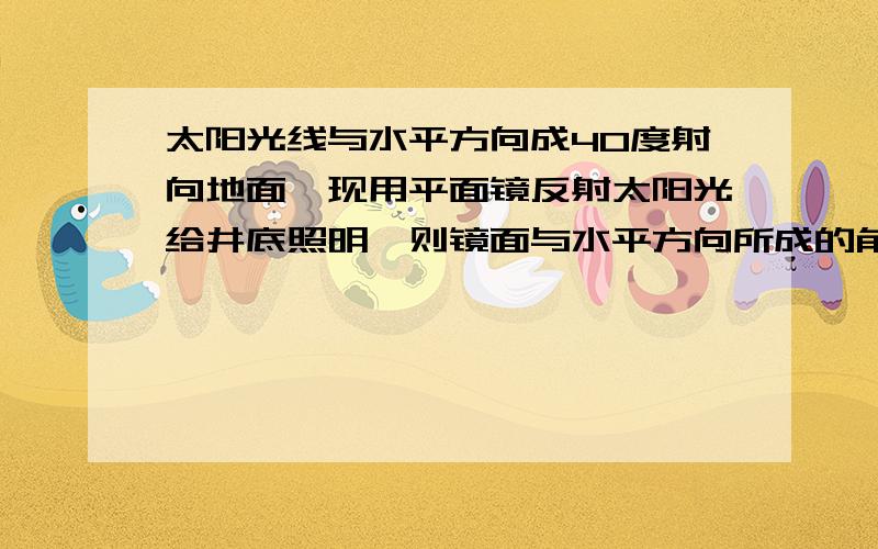 太阳光线与水平方向成40度射向地面,现用平面镜反射太阳光给井底照明,则镜面与水平方向所成的角是多少度最好能画图示意!