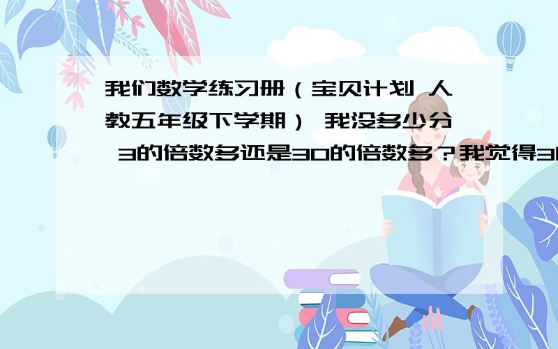 我们数学练习册（宝贝计划 人教五年级下学期） 我没多少分 3的倍数多还是30的倍数多？我觉得3的多 3的倍数：3 6 9 12 15 18 21 24 27 30至少比者多几个吧？