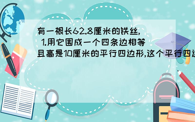 有一根长62.8厘米的铁丝, 1.用它围成一个四条边相等且高是10厘米的平行四边形,这个平行四边形的面积是2.如果围成一个正方形,面积是?3.如果围成一个圆,面积是?4.由上面的数据,在综合平常学