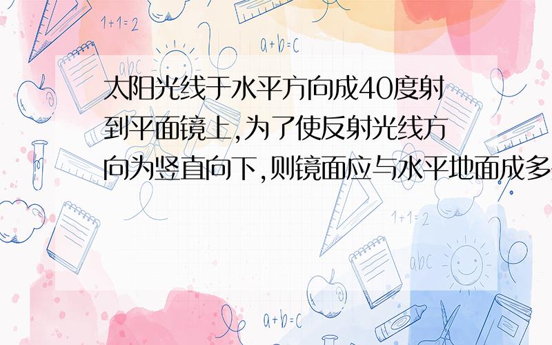 太阳光线于水平方向成40度射到平面镜上,为了使反射光线方向为竖直向下,则镜面应与水平地面成多少度角?要有详细的解答过程,最好有每一步的解释.