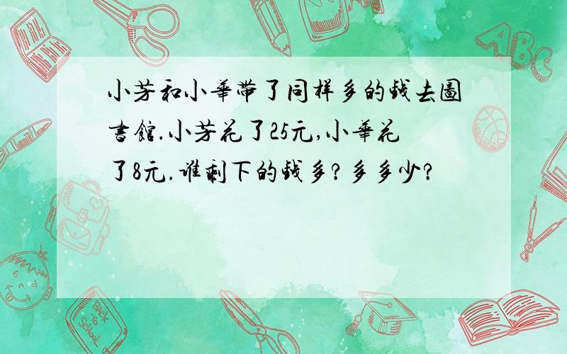 小芳和小华带了同样多的钱去图书馆.小芳花了25元,小华花了8元.谁剩下的钱多?多多少?