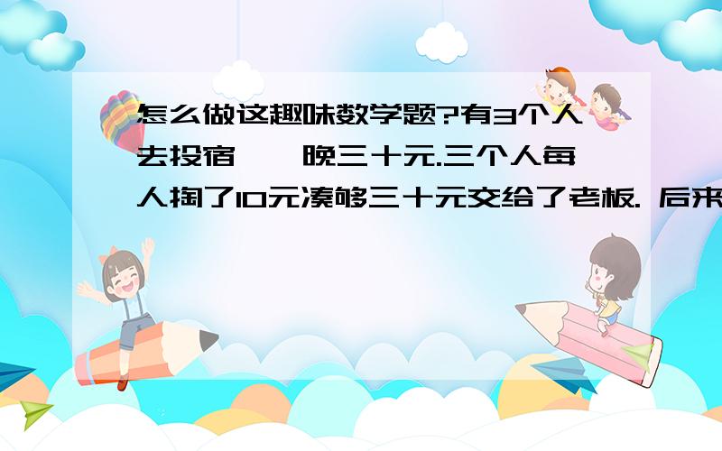 怎么做这趣味数学题?有3个人去投宿,一晚三十元.三个人每人掏了10元凑够三十元交给了老板. 后来老板说今天优惠只要25元就够了,拿出5元命令服务生退还给他们, 服务生偷偷藏起了2元, 然后,