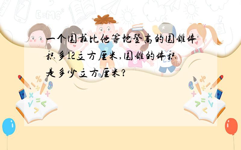 一个圆柱比他等地登高的圆锥体积多12立方厘米,圆锥的体积是多少立方厘米?