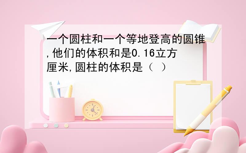 一个圆柱和一个等地登高的圆锥,他们的体积和是0.16立方厘米,圆柱的体积是（ ）