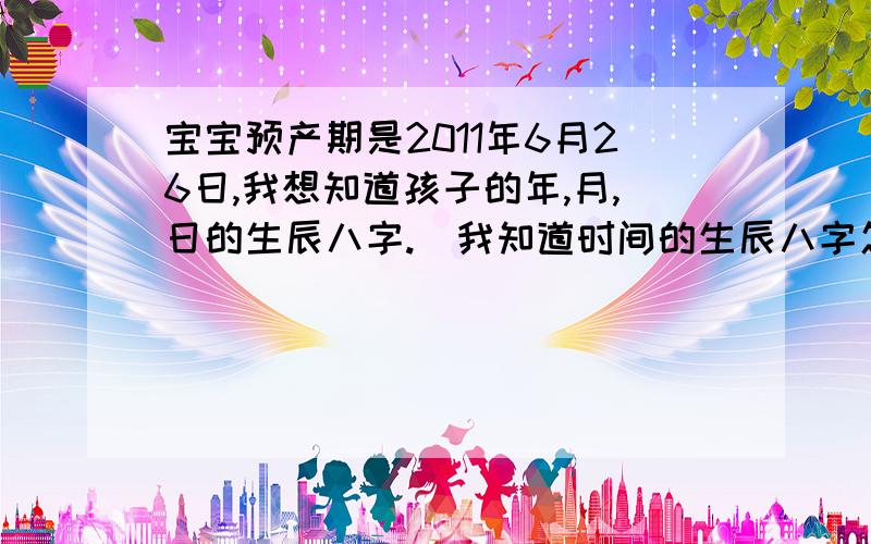 宝宝预产期是2011年6月26日,我想知道孩子的年,月,日的生辰八字.（我知道时间的生辰八字怎么计算）患者信息：女 25岁 河北 石家庄