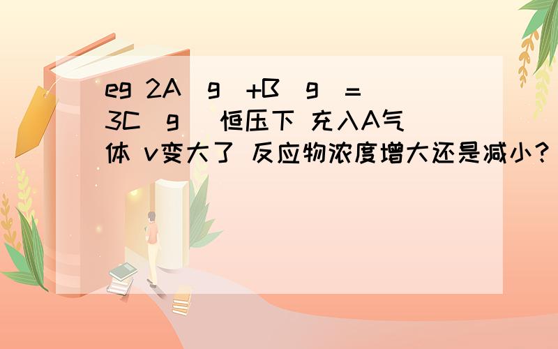 eg 2A（g）+B（g）=3C（g） 恒压下 充入A气体 v变大了 反应物浓度增大还是减小？反应是向正方向进行吗？压强变大变小影响平衡不就是因为改变浓度了吗 那压强不变 充入气体 应该相当于压强