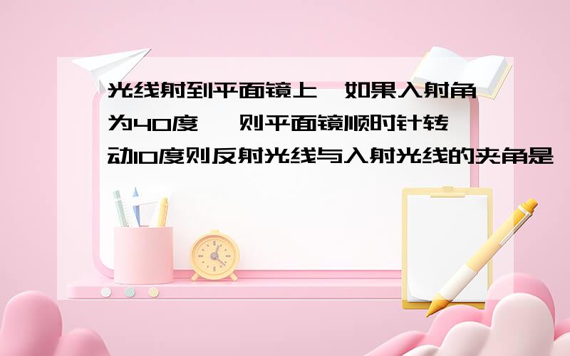 光线射到平面镜上,如果入射角为40度 ,则平面镜顺时针转动10度则反射光线与入射光线的夹角是