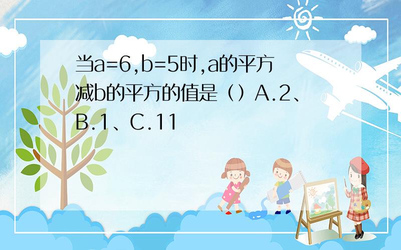 当a=6,b=5时,a的平方减b的平方的值是（）A.2、B.1、C.11