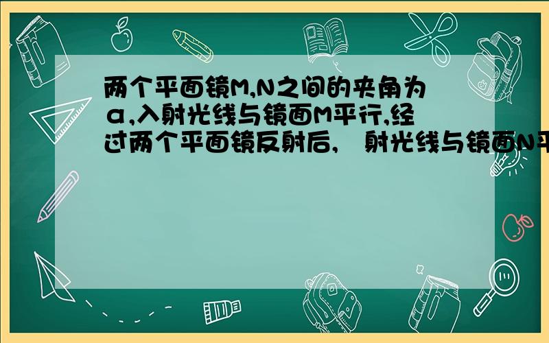 两个平面镜M,N之间的夹角为α,入射光线与镜面M平行,经过两个平面镜反射后,岀射光线与镜面N平行,求α的大小